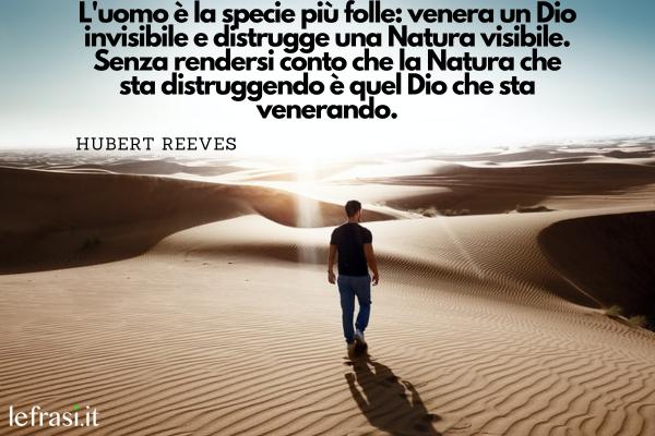 Frasi sull'Uomo - L'uomo è la specie più folle: venera un Dio invisibile e distrugge una Natura visibile. Senza rendersi conto che la Natura che sta distruggendo è quel Dio che sta venerando.