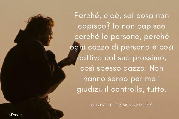 Frasi di Into the Wild - Nelle terre selvagge - Perché, cioè, sai cosa non capisco? Io non capisco perché le persone, perché ogni cazzo di persona è così cattiva col suo prossimo, così spesso cazzo. Non hanno senso per me i giudizi, il controllo, tutto.