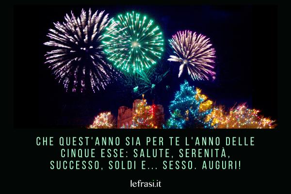 Frasi di Auguri di Buon Anno - Che quest'anno sia per te l'anno delle cinque esse: Salute, Serenità, Successo, Soldi e... Sesso. Auguri!