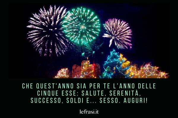 Frasi di Auguri di Buon Anno - Che quest'anno sia per te l'anno delle cinque esse: Salute, Serenità, Successo, Soldi e... Sesso. Auguri!