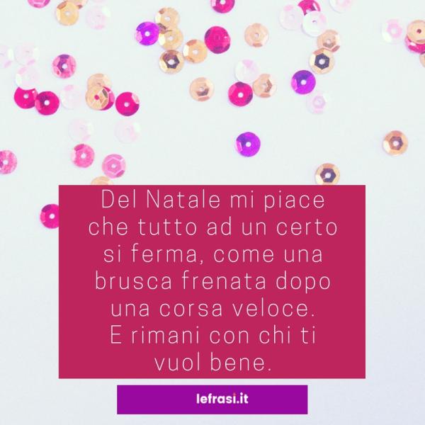 Frasi sul Natale - Del Natale mi piace che tutto ad un certo punto si ferma, come una brusca frenata dopo una corsa veloce. E rimani con chi ti vuol bene.