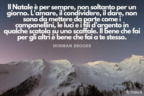 Frasi sul Natale - Il Natale è per sempre, non soltanto per un giorno. L'amare, il condividere, il dare, non sono da mettere da parte come i campanellini, le luci e i fili d’argento in qualche scatola su uno scaffale. Il bene che fai per gli altri è bene che fai a te stesso.