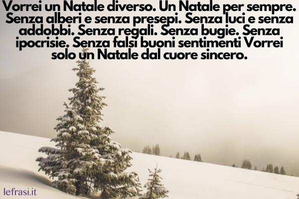 Frasi sul Natale - Vorrei un Natale diverso. Un Natale per sempre. Senza alberi e senza presepi. Senza luci e senza addobbi. Senza regali. Senza bugie. Senza ipocrisie. Senza falsi buoni sentimenti Vorrei solo un Natale dal cuore sincero.