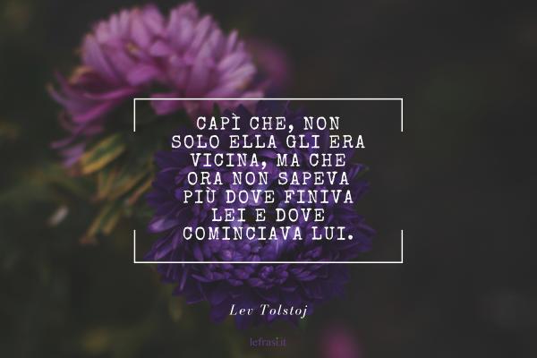 Frasi di Anna Karenina - Capì che, non solo ella gli era vicina, ma che ora non sapeva più dove finiva lei e dove cominciava lui.