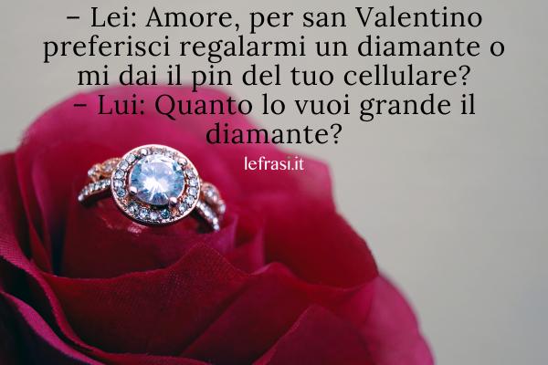 Frasi per San Valentino - – Lei: Amore, per san Valentino preferisci regalarmi un diamante o mi dai il pin del tuo cellulare?
– Lui: Quanto lo vuoi grande il diamante?