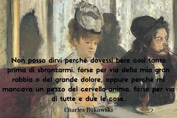 Frasi di Charles Bukowski - Non posso dirvi perché dovessi bere così tanto prima di sbronzarmi. forse per via della mia gran rabbia o del grande dolore, oppure perché mi mancava un pezzo del cervello-anima. forse per via di tutte e due le cose.