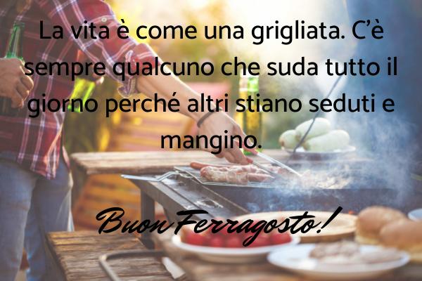 Frasi di Auguri di Buon Ferragosto - La vita è come una grigliata. C'è sempre qualcuno che suda tutto il giorno perché altri stiano seduti e mangino. Buon Ferragosto!