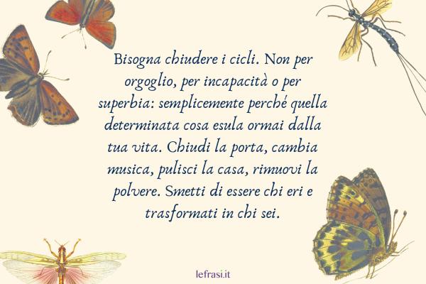 Frasi del libro Lo Zahir - Bisogna chiudere i cicli. Non per orgoglio, per incapacità o per superbia: semplicemente perché quella determinata cosa esula ormai dalla tua vita. Chiudi la porta, cambia musica, pulisci la casa, rimuovi la polvere. Smetti di essere chi eri e trasformati in chi sei.