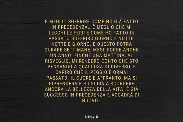 Frasi del libro Lo Zahir - È meglio soffrire come ho già fatto in precedenza… È meglio che mi lecchi le ferite come ho fatto in passato.Soffrirò giorno e notte, notte e giorno. E questo potrà durare settimane, mesi, forse anche un anno. Finché una mattina, al risveglio, mi renderò conto che sto pensando a qualcosa di diverso, e capirò che il peggio è ormai passato. Il cuore è affranto, ma si riprenderà e riuscirà a scorgere ancora la bellezza della vita. È già successo in precedenza e accadrà di nuovo…