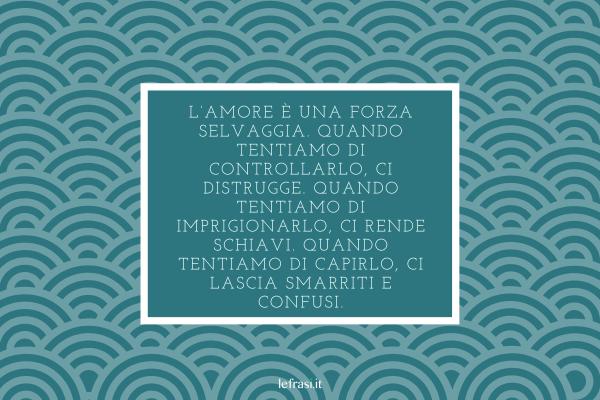 Frasi del libro Lo Zahir - L’amore è una forza selvaggia. Quando tentiamo di controllarlo, ci distrugge. Quando tentiamo di imprigionarlo, ci rende schiavi. Quando tentiamo di capirlo, ci lascia smarriti e confusi.