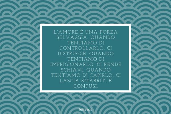 Frasi del libro Lo Zahir - L’amore è una forza selvaggia. Quando tentiamo di controllarlo, ci distrugge. Quando tentiamo di imprigionarlo, ci rende schiavi. Quando tentiamo di capirlo, ci lascia smarriti e confusi.