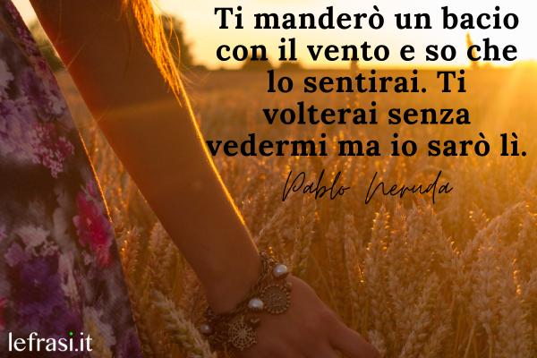 Frasi d'amore per lei bellissime corte - Ti manderò un bacio con il vento e so che lo sentirai. Ti volterai senza vedermi ma io sarò lì.