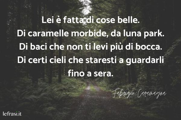 Frasi di Fabrizio Caramagna - Lei è fatta di cose belle.
Di caramelle morbide, da luna park.
Di baci che non ti levi più di bocca.
Di certi cieli che staresti a guardarli fino a sera.