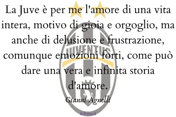 Frasi di Gianni Agnelli - La Juve è per me l'amo­re di una vita intera, motivo di gioia e orgoglio, ma anche di delusione e frustrazione, comunque emozioni forti, come può dare una vera e infinita storia d'amore.