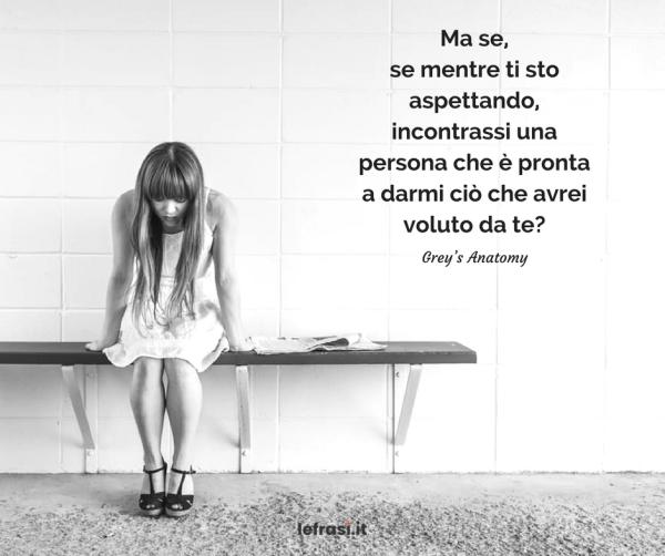 Frasi di Grey's Anatomy - Ma se, se mentre ti sto aspettando, incontrassi una persona che è pronta a darmi ciò che avrei voluto da te?