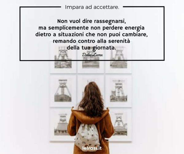 Frasi sul Cambiamento - Impara ad accettare. Non vuol dire rassegnarsi, ma semplicemente non perdere energia dietro a situazioni che non puoi cambiare, remando contro alla serenità della tua giornata.