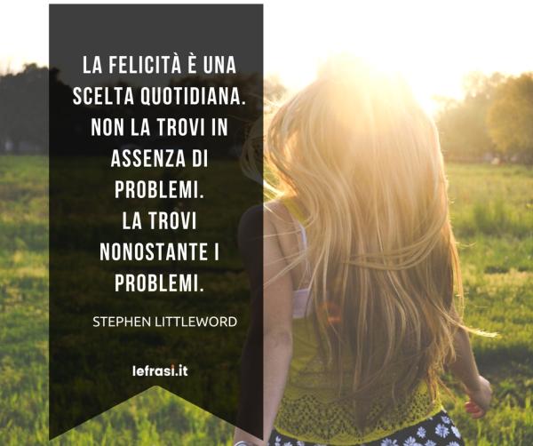 Frasi sul Cambiamento - La felicità è una scelta quotidiana. Non la trovi in assenza di problemi. La trovi nonostante i problemi.