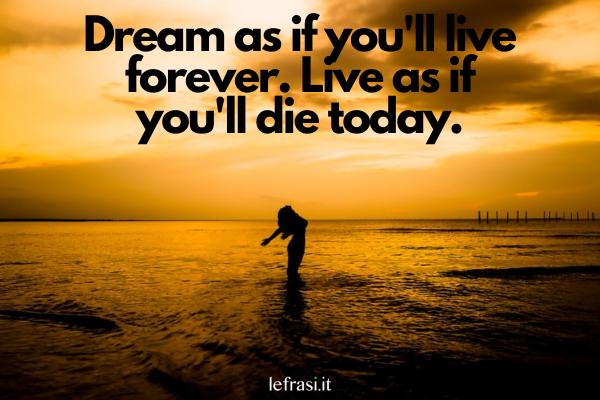 Frasi motivazionali in inglese - Dream as if you'll live forever. Live as if you'll die today. (Sogna come se vivessi per sempre, ma vivi come se dovessi morire oggi.)